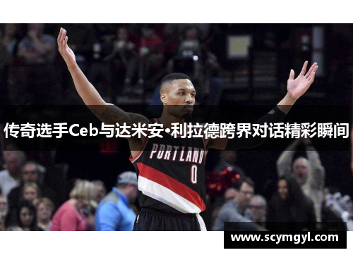 传奇选手Ceb与达米安·利拉德跨界对话精彩瞬间